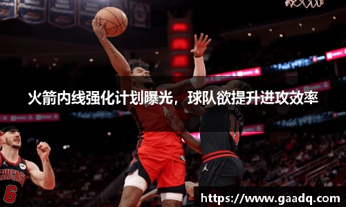 火箭内线强化计划曝光，球队欲提升进攻效率
